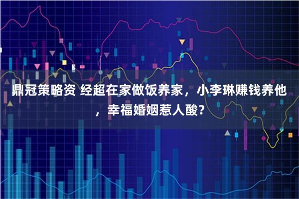 鼎冠策略资 经超在家做饭养家，小李琳赚钱养他，幸福婚姻惹人酸？