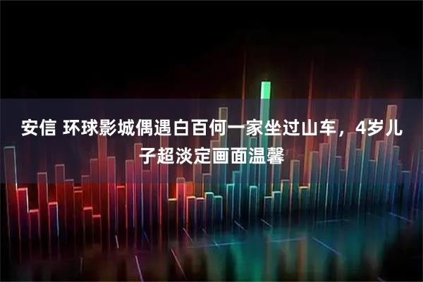 安信 环球影城偶遇白百何一家坐过山车，4岁儿子超淡定画面温馨