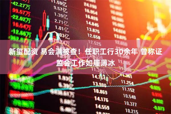 新玺配资 易会满被查！任职工行30余年 曾称证监会工作如履薄冰