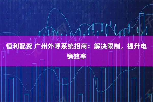 恒利配资 广州外呼系统招商：解决限制，提升电销效率