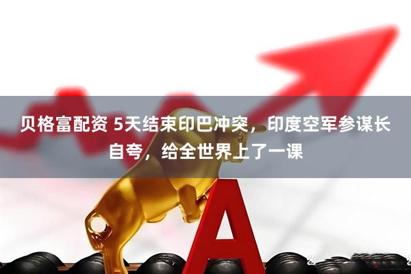 贝格富配资 5天结束印巴冲突，印度空军参谋长自夸，给全世界上了一课