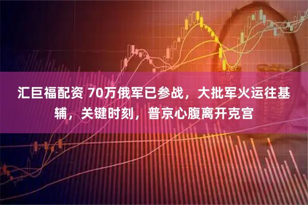汇巨福配资 70万俄军已参战，大批军火运往基辅，关键时刻，普京心腹离开克宫