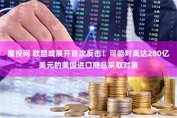 魔投网 欧盟或展开首次反击！可能对高达280亿美元的美国进口商品采取对策