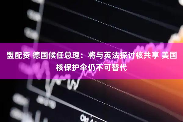 盟配资 德国候任总理：将与英法探讨核共享 美国核保护伞仍不可替代