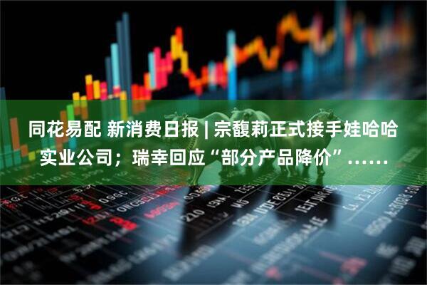 同花易配 新消费日报 | 宗馥莉正式接手娃哈哈实业公司；瑞幸回应“部分产品降价”……