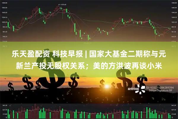 乐天盈配资 科技早报 | 国家大基金二期称与元新兰产投无股权关系；美的方洪波再谈小米
