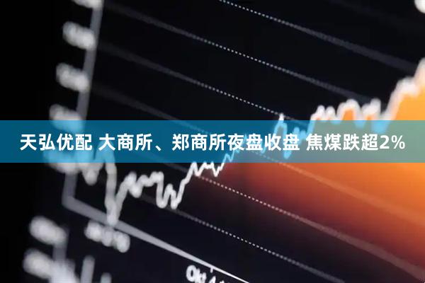 天弘优配 大商所、郑商所夜盘收盘 焦煤跌超2%