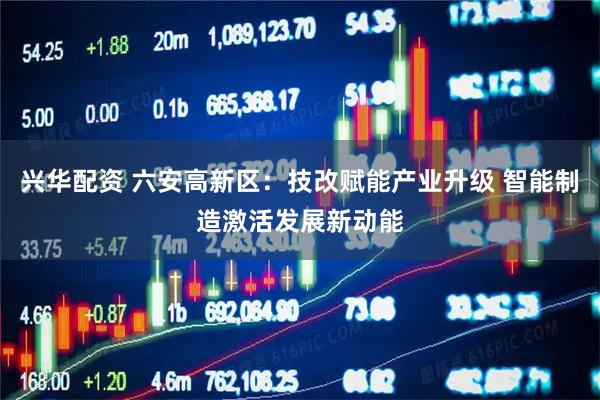 兴华配资 六安高新区：技改赋能产业升级 智能制造激活发展新动能