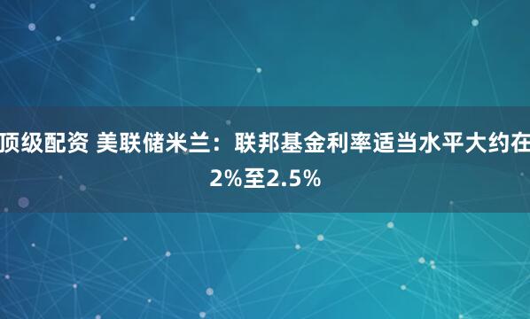 顶级配资 美联储米兰：联邦基金利率适当水平大约在2%至2.5%