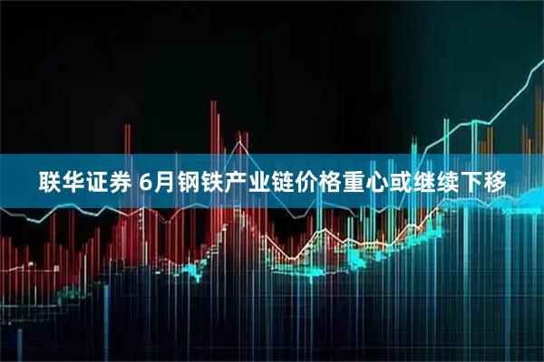 联华证券 6月钢铁产业链价格重心或继续下移