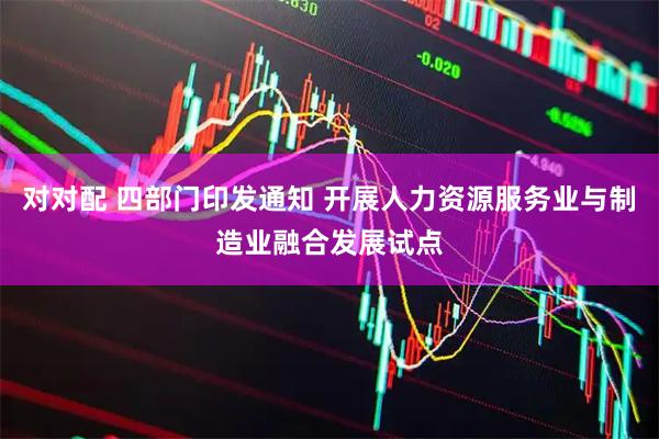 对对配 四部门印发通知 开展人力资源服务业与制造业融合发展试点
