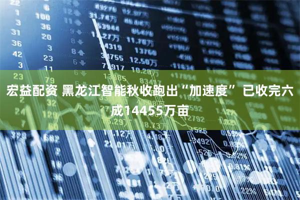 宏益配资 黑龙江智能秋收跑出“加速度” 已收完六成14455万亩