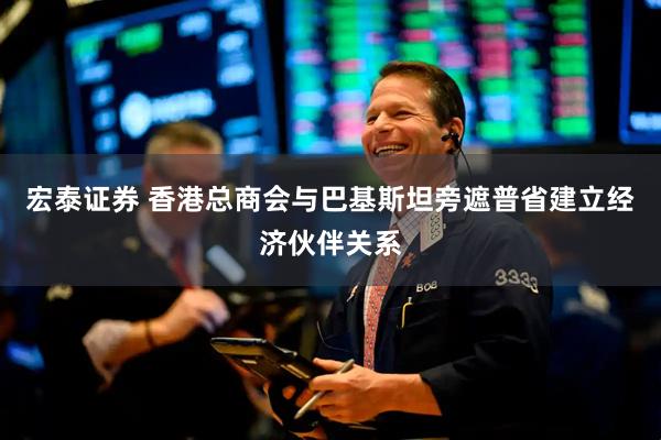 宏泰证券 香港总商会与巴基斯坦旁遮普省建立经济伙伴关系