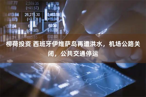 柳荷投资 西班牙伊维萨岛再遭洪水，机场公路关闭，公共交通停运