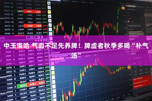 中玉束哈 气血不足先养脾！脾虚者秋季多喝“补气汤”