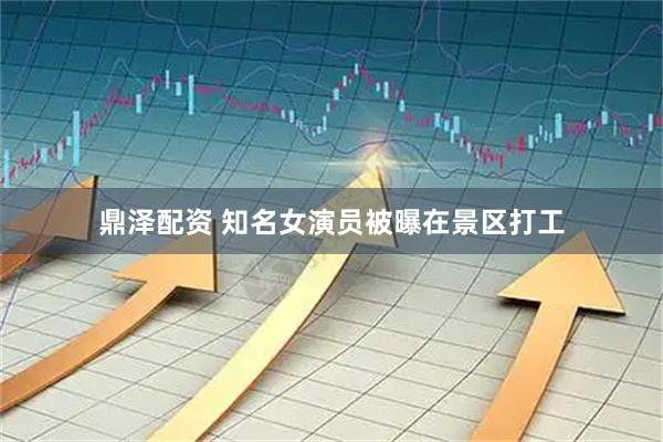 鼎泽配资 知名女演员被曝在景区打工