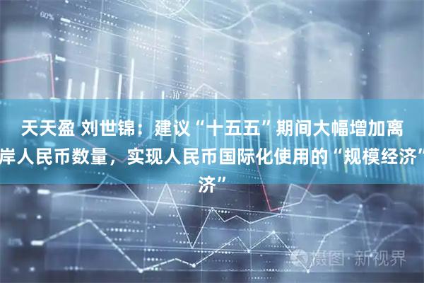 天天盈 刘世锦：建议“十五五”期间大幅增加离岸人民币数量，实现人民币国际化使用的“规模经济”