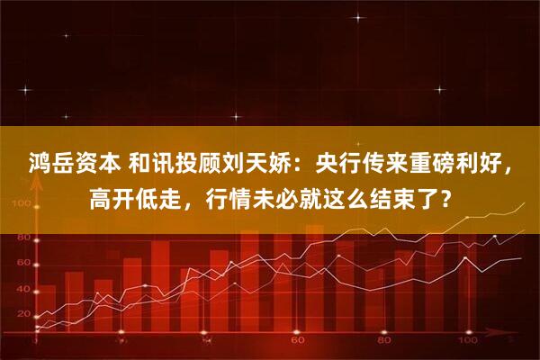 鸿岳资本 和讯投顾刘天娇：央行传来重磅利好，高开低走，行情未必就这么结束了？