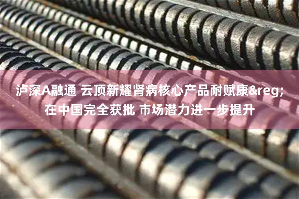 泸深A融通 云顶新耀肾病核心产品耐赋康&reg;在中国完全获批 市场潜力进一步提升