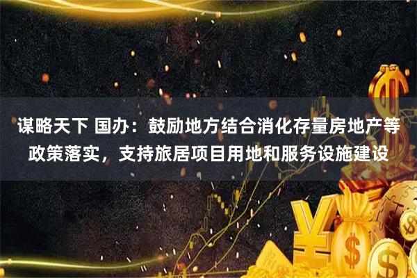 谋略天下 国办：鼓励地方结合消化存量房地产等政策落实，支持旅居项目用地和服务设施建设