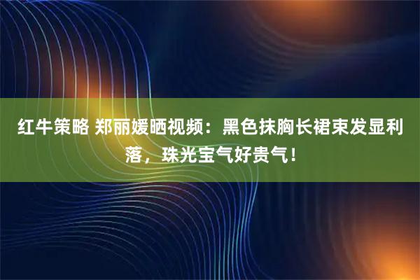 红牛策略 郑丽媛晒视频：黑色抹胸长裙束发显利落，珠光宝气好贵气！