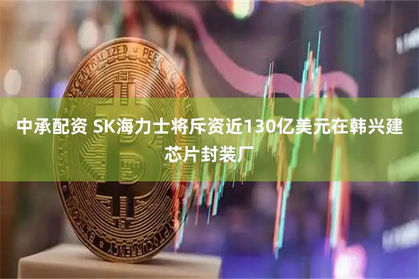 中承配资 SK海力士将斥资近130亿美元在韩兴建芯片封装厂