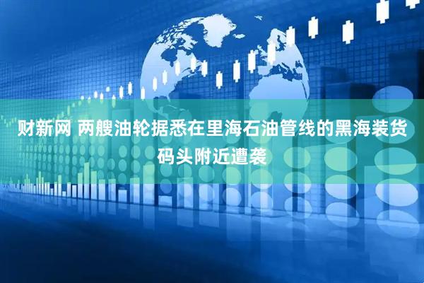 财新网 两艘油轮据悉在里海石油管线的黑海装货码头附近遭袭