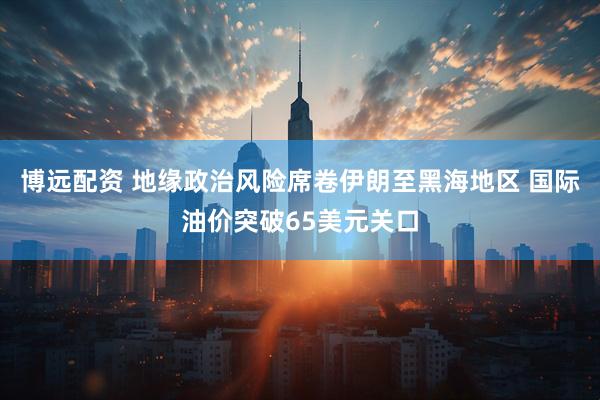 博远配资 地缘政治风险席卷伊朗至黑海地区 国际油价突破65美元关口