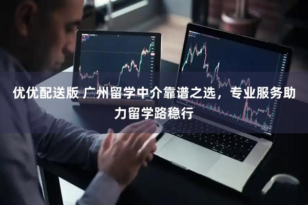 优优配送版 广州留学中介靠谱之选，专业服务助力留学路稳行