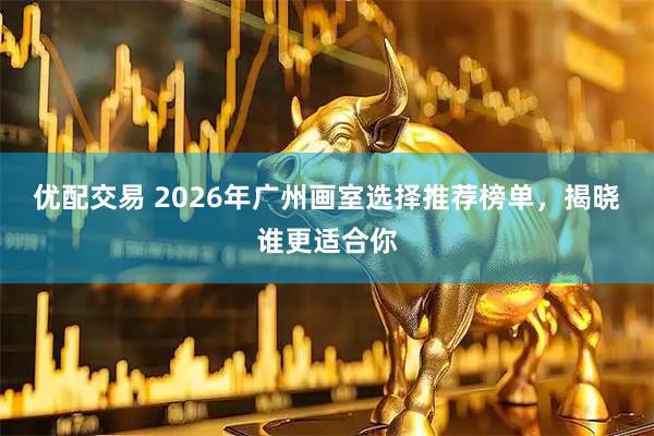 优配交易 2026年广州画室选择推荐榜单，揭晓谁更适合你