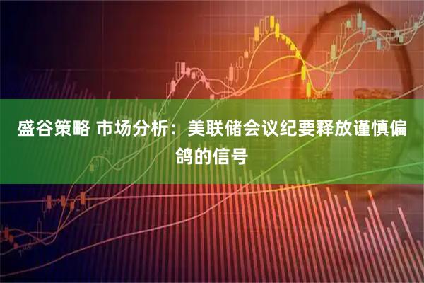盛谷策略 市场分析：美联储会议纪要释放谨慎偏鸽的信号