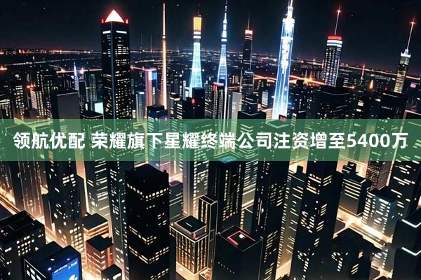领航优配 荣耀旗下星耀终端公司注资增至5400万