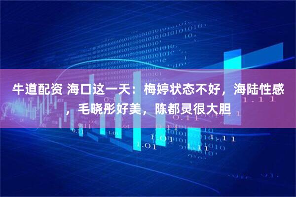 牛道配资 海口这一天：梅婷状态不好，海陆性感，毛晓彤好美，陈都灵很大胆