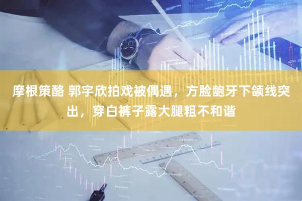 摩根策酪 郭宇欣拍戏被偶遇，方脸龅牙下颌线突出，穿白裤子露大腿粗不和谐