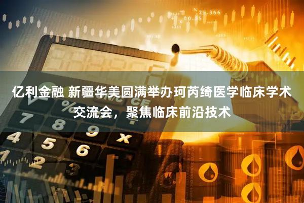 亿利金融 新疆华美圆满举办珂芮绮医学临床学术交流会，聚焦临床前沿技术