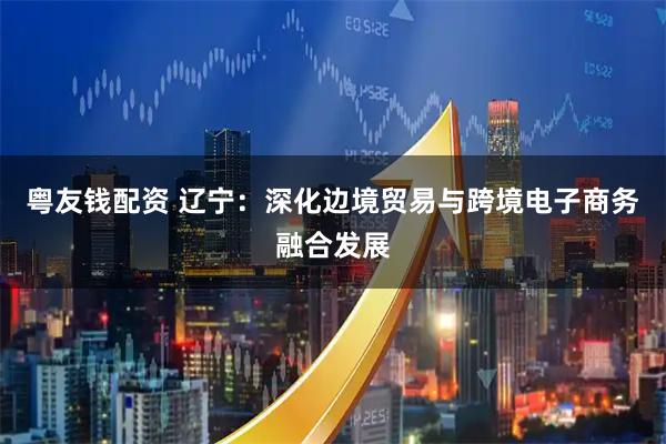 粤友钱配资 辽宁：深化边境贸易与跨境电子商务融合发展