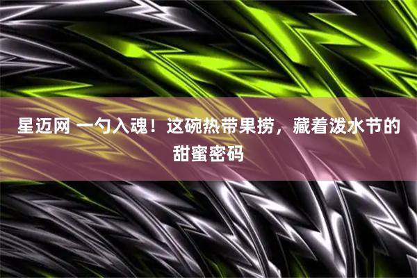 星迈网 一勺入魂！这碗热带果捞，藏着泼水节的甜蜜密码