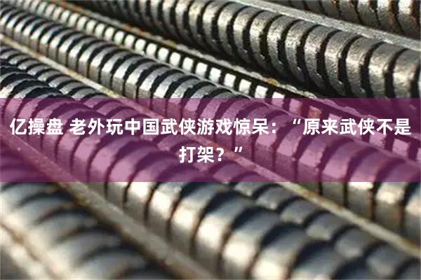 亿操盘 老外玩中国武侠游戏惊呆：“原来武侠不是打架？”