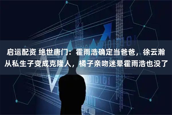 启运配资 绝世唐门：霍雨浩确定当爸爸，徐云瀚从私生子变成克隆人，橘子亲吻迷晕霍雨浩也没了