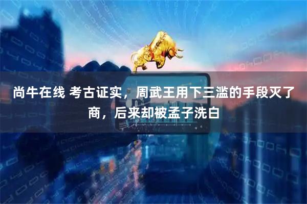 尚牛在线 考古证实，周武王用下三滥的手段灭了商，后来却被孟子洗白