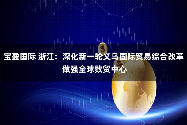 宝盈国际 浙江：深化新一轮义乌国际贸易综合改革 做强全球数贸中心