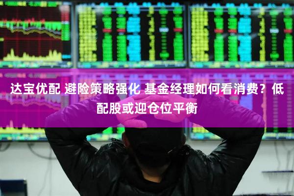 达宝优配 避险策略强化 基金经理如何看消费？低配股或迎仓位平衡