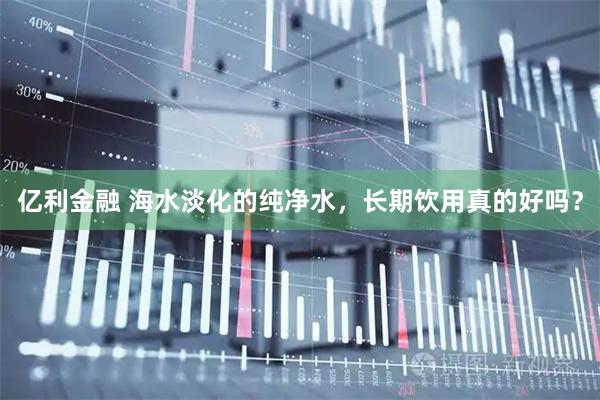 亿利金融 海水淡化的纯净水，长期饮用真的好吗？