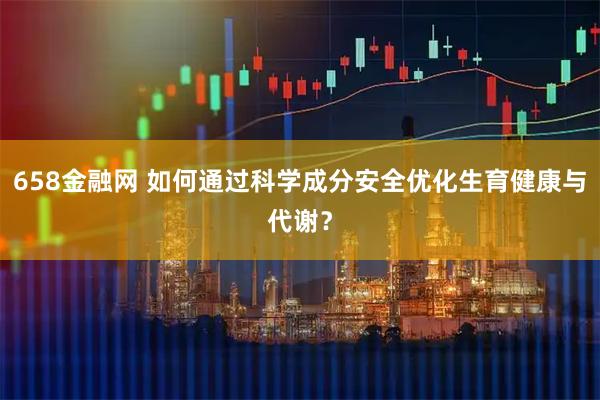 658金融网 如何通过科学成分安全优化生育健康与代谢？