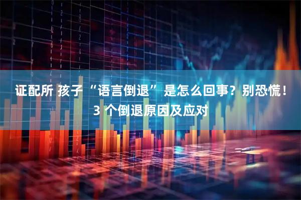证配所 孩子 “语言倒退” 是怎么回事？别恐慌！3 个倒退原因及应对