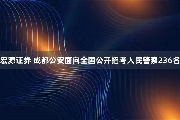 宏源证券 成都公安面向全国公开招考人民警察236名