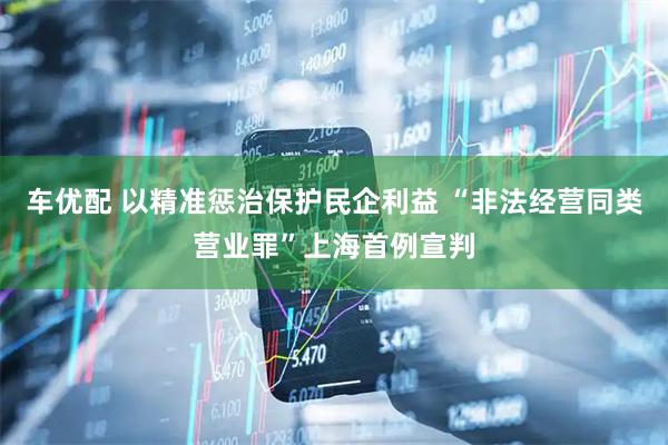 车优配 以精准惩治保护民企利益 “非法经营同类营业罪”上海首例宣判