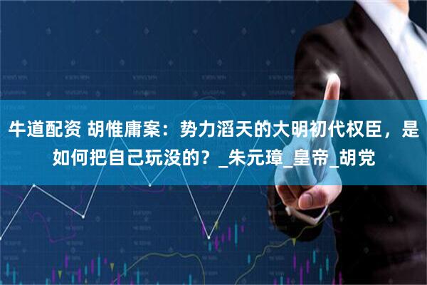 牛道配资 胡惟庸案：势力滔天的大明初代权臣，是如何把自己玩没的？_朱元璋_皇帝_胡党