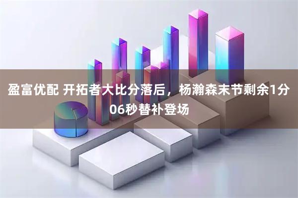 盈富优配 开拓者大比分落后，杨瀚森末节剩余1分06秒替补登场